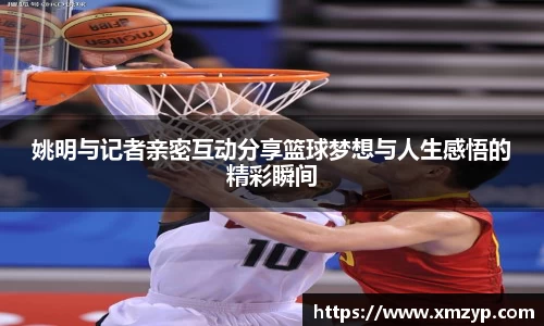 姚明与记者亲密互动分享篮球梦想与人生感悟的精彩瞬间