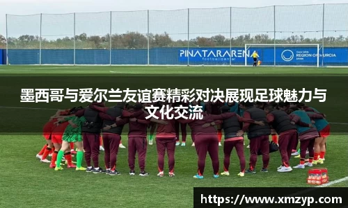 墨西哥与爱尔兰友谊赛精彩对决展现足球魅力与文化交流