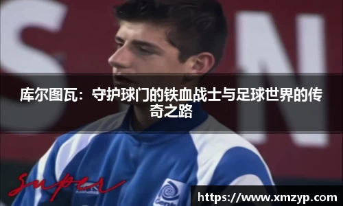 库尔图瓦：守护球门的铁血战士与足球世界的传奇之路